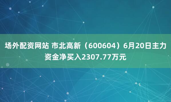 场外配资网站 市北高新（600604）6月20日主力资金净买入2307.77万元