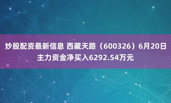 炒股配资最新信息 西藏天路（600326）6月20日主力资金净买入6292.54万元