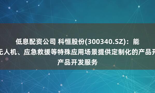低息配资公司 科恒股份(300340.SZ)：能够针对无人机、应急救援等特殊应用场景提供定制化的产品开发服务