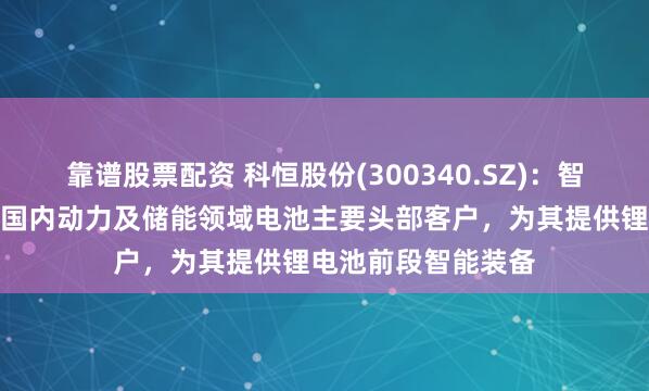 靠谱股票配资 科恒股份(300340.SZ)：智能装备业务则覆盖国内动力及储能领域电池主要头部客户，为其提供锂电池前段智能装备