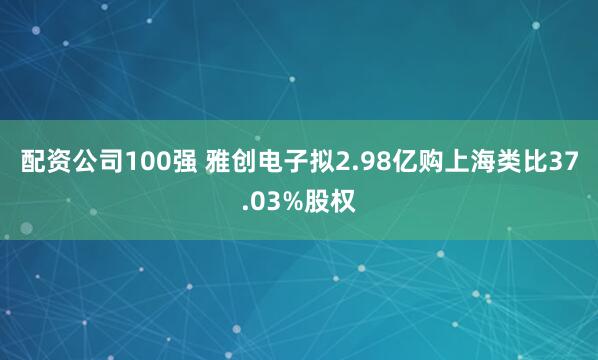 配资公司100强 雅创电子拟2.98亿购上海类比37.03%股权