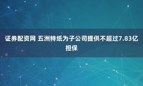 证券配资网 五洲特纸为子公司提供不超过7.83亿担保