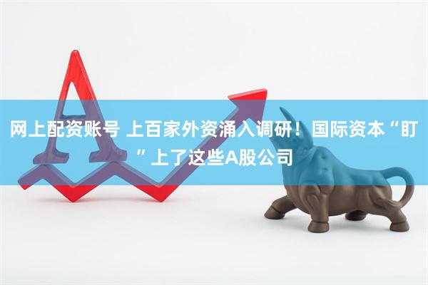 网上配资账号 上百家外资涌入调研！国际资本“盯”上了这些A股公司