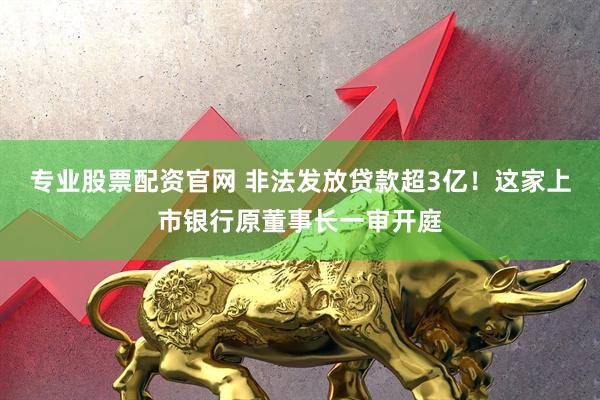 专业股票配资官网 非法发放贷款超3亿！这家上市银行原董事长一审开庭