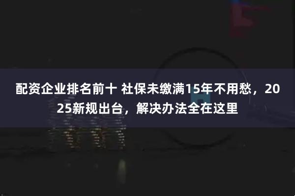 配资企业排名前十 社保未缴满15年不用愁，2025新规出台，解决办法全在这里