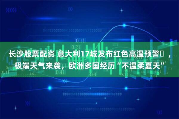 长沙股票配资 意大利17城发布红色高温预警​，极端天气来袭，欧洲多国经历“不温柔夏天”