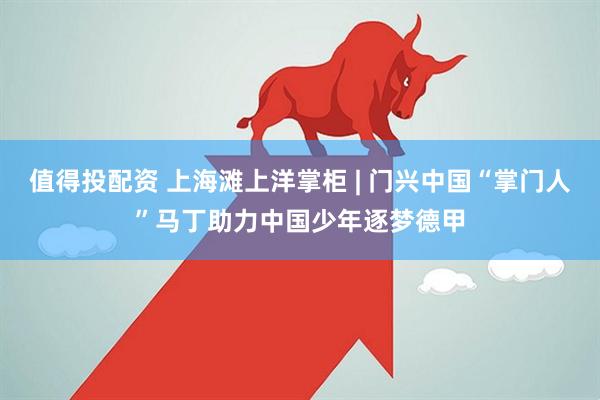 值得投配资 上海滩上洋掌柜 | 门兴中国“掌门人”马丁助力中国少年逐梦德甲