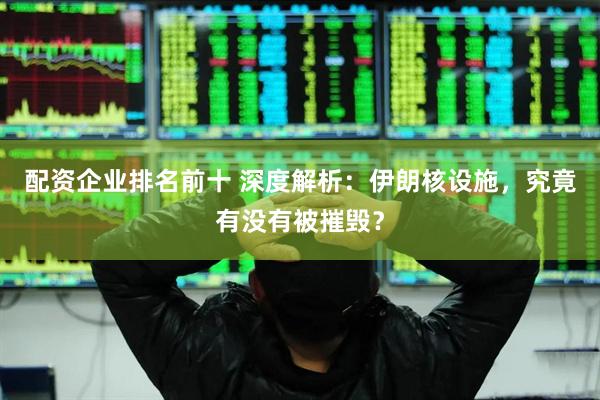 配资企业排名前十 深度解析：伊朗核设施，究竟有没有被摧毁？