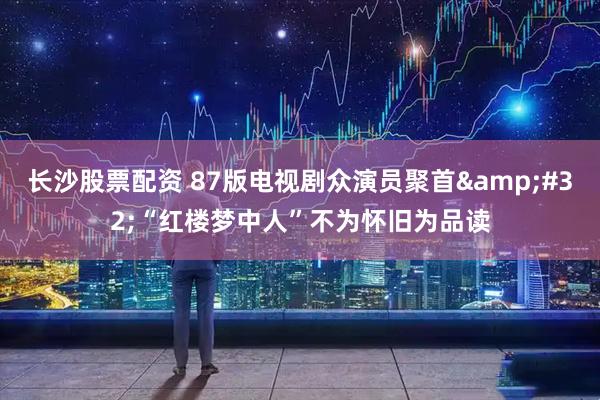 长沙股票配资 87版电视剧众演员聚首&#32;“红楼梦中人”不为怀旧为品读