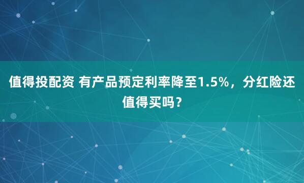 值得投配资 有产品预定利率降至1.5%，分红险还值得买吗？