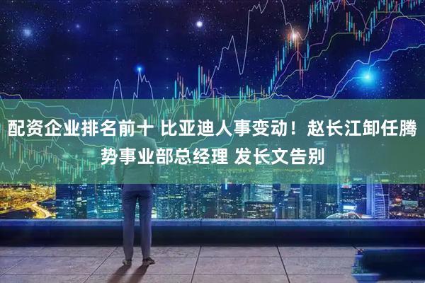 配资企业排名前十 比亚迪人事变动！赵长江卸任腾势事业部总经理 发长文告别
