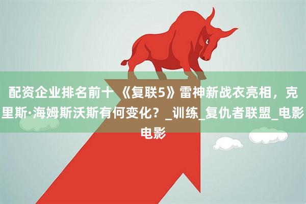 配资企业排名前十 《复联5》雷神新战衣亮相，克里斯·海姆斯沃斯有何变化？_训练_复仇者联盟_电影