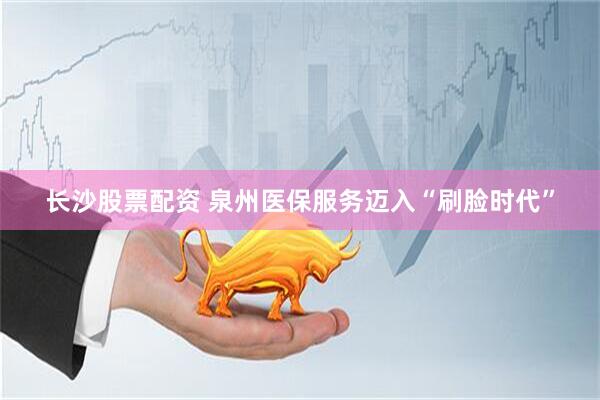 长沙股票配资 泉州医保服务迈入“刷脸时代”