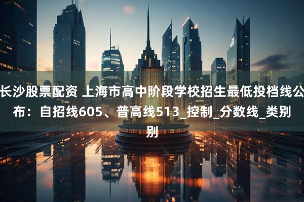 长沙股票配资 上海市高中阶段学校招生最低投档线公布：自招线605、普高线513_控制_分数线_类别