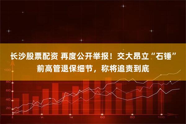 长沙股票配资 再度公开举报！交大昂立“石锤”前高管退保细节，称将追责到底
