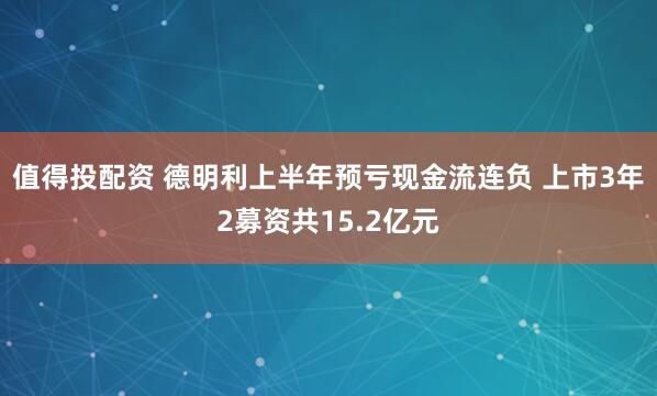 值得投配资 德明利上半年预亏现金流连负 上市3年2募资共15.2亿元