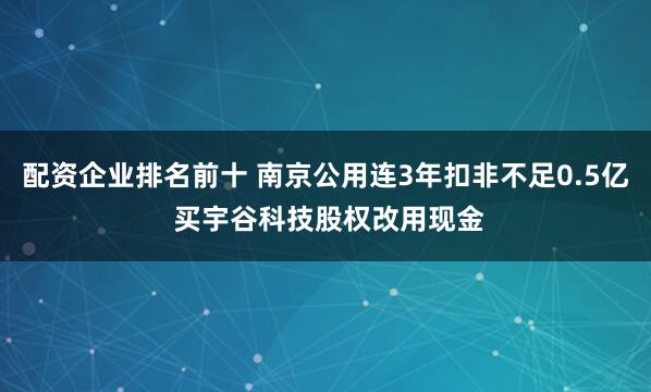 配资企业排名前十 南京公用连3年扣非不足0.5亿 买宇谷科技股权改用现金