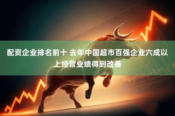 配资企业排名前十 去年中国超市百强企业六成以上经营业绩得到改善