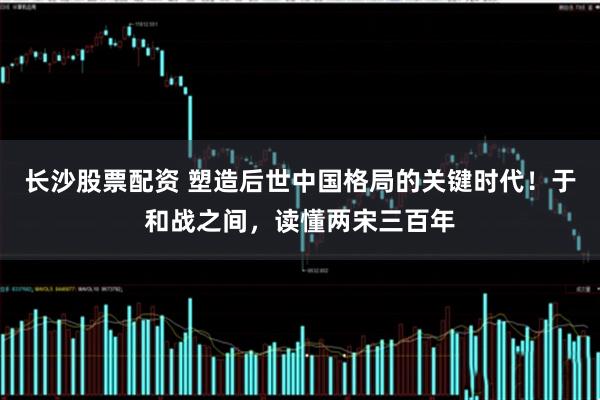 长沙股票配资 塑造后世中国格局的关键时代！于和战之间，读懂两宋三百年