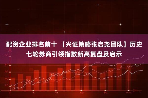 配资企业排名前十 【兴证策略张启尧团队】历史七轮券商引领指数新高复盘及启示