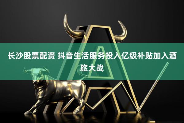 长沙股票配资 抖音生活服务投入亿级补贴加入酒旅大战