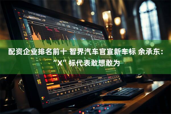 配资企业排名前十 智界汽车官宣新车标 余承东：“X”标代表敢想敢为
